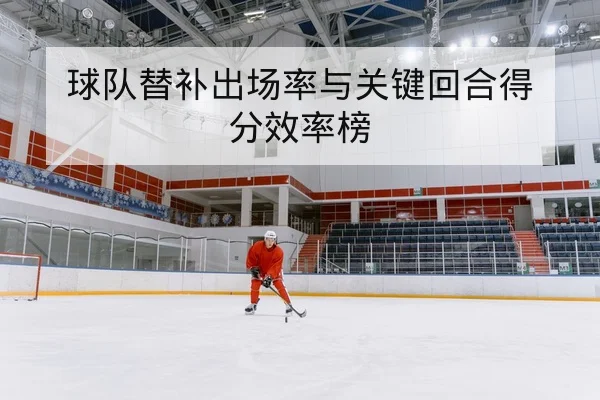 球队替补出场率与关键回合得分效率榜