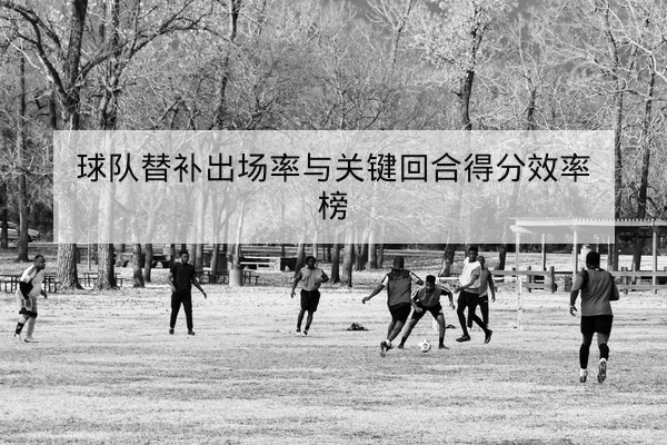 球队替补出场率与关键回合得分效率榜