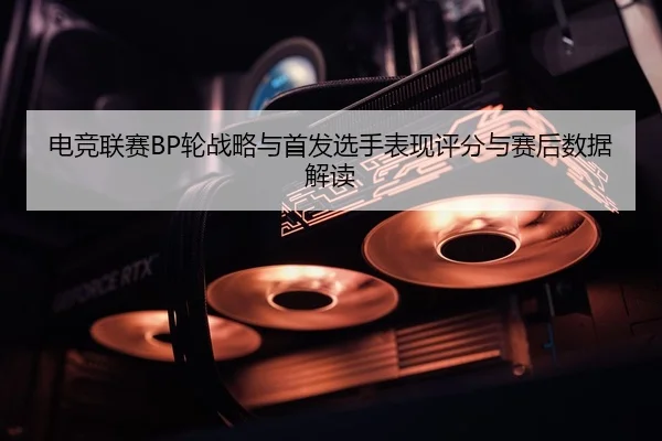 电竞联赛BP轮战略与首发选手表现评分与赛后数据解读